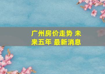 广州房价走势 未来五年 最新消息